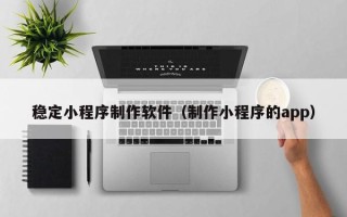 重庆稳定小程序制作软件（制作小程序的app）