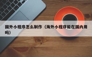 重庆国外小程序怎么制作（海外小程序能在国内用吗）