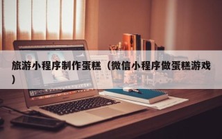 重庆旅游小程序制作蛋糕（微信小程序做蛋糕游戏）